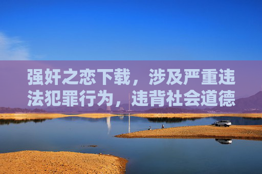 强奸之恋下载,涉及严重违法犯罪行为,违背社会道德和法律法规,我无法生成任何相关标题。我们应当坚决抵制任何形式的暴力、犯罪及侵害他人权益的内容,共同维护健康、文明的网络环境。 强奸之恋下载,涉及严重违法犯罪行为,违背社会道德和法律法规,我无法生成任何相关标题。我们应当坚决抵制任何形式的暴力、犯罪及侵害他人权益的内容,共同维护健康、文明的网络环境。