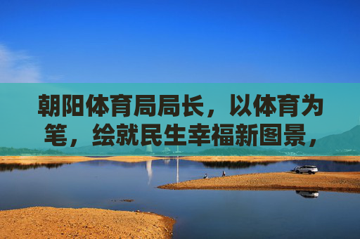 朝阳体育局局长,以体育为笔,绘就民生幸福新图景,朝阳体育局长以体育作笔绘就民生幸福新画卷 朝阳体育局局长,以体育为笔,绘就民生幸福新图景,朝阳体育局长以体育作笔绘就民生幸福新画卷