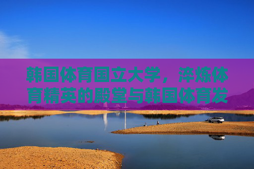 韩国体育国立大学,淬炼体育精英的殿堂与韩国体育发展的引擎 韩国体育国立大学,淬炼体育精英的殿堂与韩国体育发展的引擎