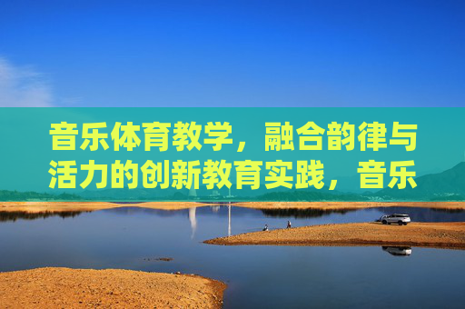 音乐体育教学，融合韵律与活力的创新教育实践，音乐体育教学，融合韵律与活力的创新实践