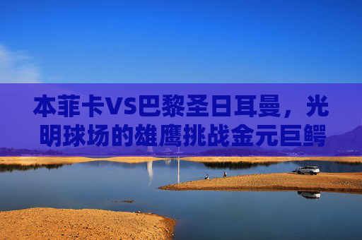 本菲卡VS巴黎圣日耳曼，光明球场的雄鹰挑战金元巨鳄，光明球场雄鹰挑战金元巨鳄