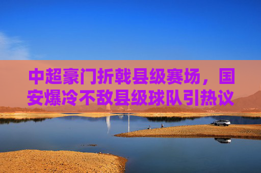 中超豪门折戟县级赛场，国安爆冷不敌县级球队引热议，国安爆冷！中超豪门折戟县级赛场引热议