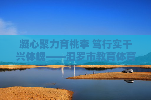 凝心聚力育桃李 笃行实干兴体魄——汨罗市教育体育局发展纪实，凝心聚力育桃李 笃行实干兴体魄