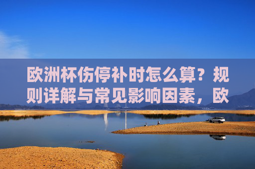 欧洲杯伤停补时怎么算？规则详解与常见影响因素，欧洲杯伤停补时规则与影响因素详解