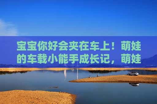 宝宝你好会夹在车上！萌娃的车载小能手成长记，萌娃夹出车载小能手成长记