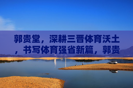 郭贵堂，深耕三晋体育沃土，书写体育强省新篇，郭贵堂深耕三晋沃土 书写体育强省新篇