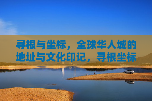 寻根与坐标，全球华人城的地址与文化印记，寻根坐标，全球华人城的地址与文化印记