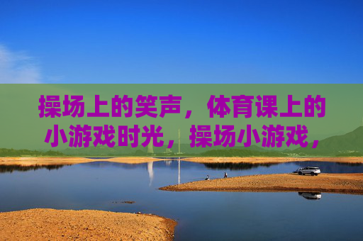 操场上的笑声，体育课上的小游戏时光，操场小游戏，体育课的笑声时光