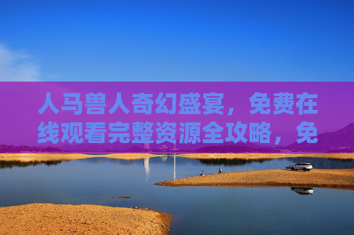 人马兽人奇幻盛宴，免费在线观看完整资源全攻略，免费观看人马兽人奇幻盛宴，完整资源全攻略