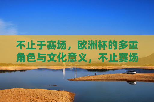 不止于赛场，欧洲杯的多重角色与文化意义，不止赛场，欧洲杯的多重角色与文化意义