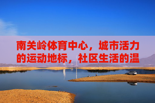 南关岭体育中心，城市活力的运动地标，社区生活的温暖港湾