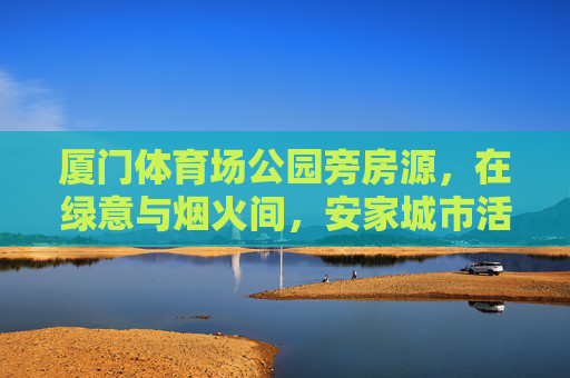 厦门体育场公园旁房源，在绿意与烟火间，安家城市活力芯，厦门体育场公园旁，绿意烟火间安家城市活力芯
