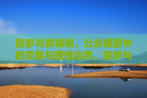 陈梦与黄晓明，公众视野中的交集与理性边界，陈梦与黄晓明，公众视野中的交集与理性边界