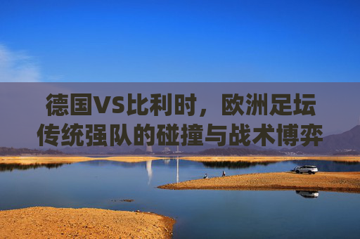 德国VS比利时，欧洲足坛传统强队的碰撞与战术博弈，德国VS比利时，欧洲传统强队的碰撞与战术博弈