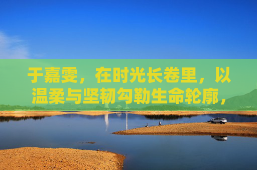 于嘉雯，在时光长卷里，以温柔与坚韧勾勒生命轮廓，于嘉雯，时光长卷里的温柔坚韧生命勾勒