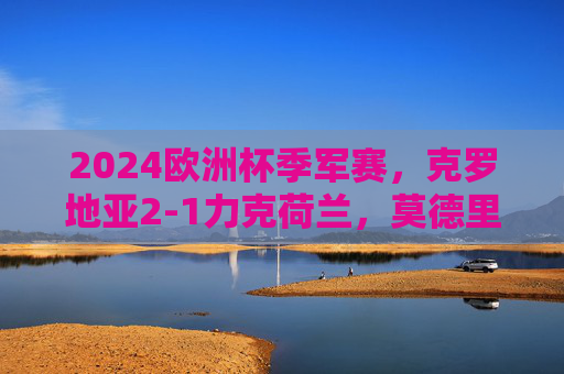 2024欧洲杯季军赛，克罗地亚2-1力克荷兰，莫德里奇圆梦领奖台，莫德里奇圆梦！克罗地亚2-1力克荷兰获2024欧洲杯季军