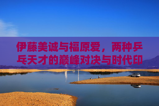 伊藤美诚与福原爱，两种乒乓天才的巅峰对决与时代印记，伊藤美诚vs福原爱，乒乓天才巅峰对决与时代印记