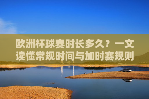 欧洲杯球赛时长多久？一文读懂常规时间与加时赛规则，欧洲杯球赛时长，常规时间与加时赛规则详解