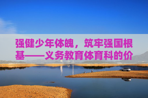 强健少年体魄，筑牢强国根基——义务教育体育科的价值重构与实践路径，强健少年体魄，筑牢强国根基——义务教育体育科的价值重构与实践路径