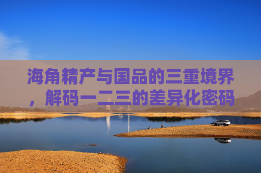 海角精产与国品的三重境界，解码一二三的差异化密码，海角精产与国品的三重境界，解码差异化密码