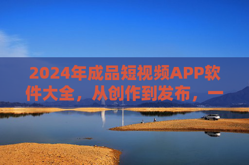 2024年成品短视频APP软件大全，从创作到发布，一站式解决方案，2024年成品短视频APP软件大全，从创作到发布的一站式解决方案