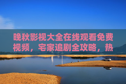 晚秋影视大全在线观看免费视频，宅家追剧全攻略，热门影视随心看，晚秋影视大全，宅家追剧全攻略，热门免费随心看