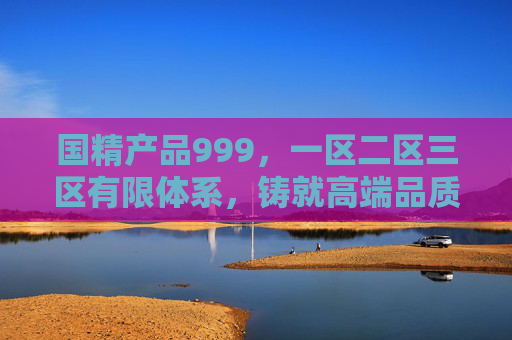 国精产品999，一区二区三区有限体系，铸就高端品质标杆，国精产品999，一区二区三区有限体系铸就高端品质标杆