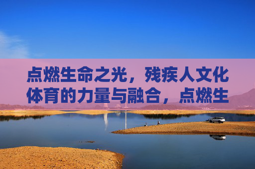 点燃生命之光，残疾人文化体育的力量与融合，点燃生命之光，残疾人文化体育的力量与融合