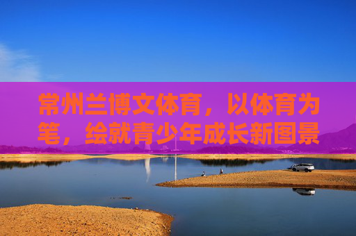常州兰博文体育，以体育为笔，绘就青少年成长新图景，常州兰博文体育，以体育为笔，绘就青少年成长新图景