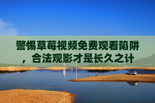 警惕草莓视频免费观看陷阱，合法观影才是长久之计