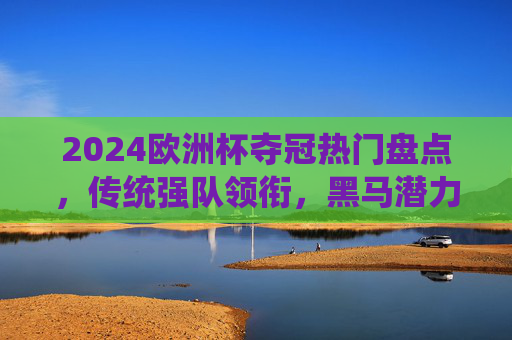 2024欧洲杯夺冠热门盘点，传统强队领衔，黑马潜力几何？2024欧洲杯夺冠热门，传统强队领衔，黑马潜力几何