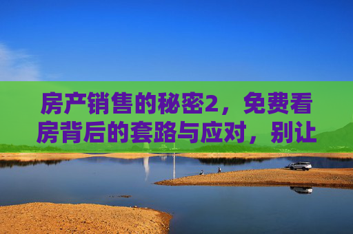 房产销售的秘密2，免费看房背后的套路与应对，别让免费坑了你的钱！