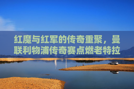红魔与红军的传奇重聚，曼联利物浦传奇赛点燃老特拉福德激情，红魔红军传奇重聚，老特拉福德激情点燃