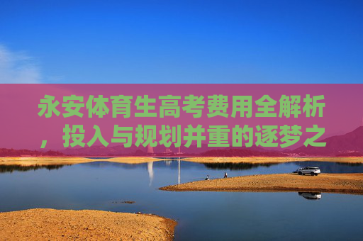 永安体育生高考费用全解析，投入与规划并重的逐梦之路，永安体育生高考费用全解析，投入与规划并重的逐梦之路