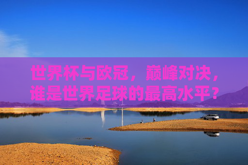 世界杯与欧冠，巅峰对决，谁是世界足球的最高水平？世界杯VS欧冠，巅峰对决，谁是世界足球最高水平？