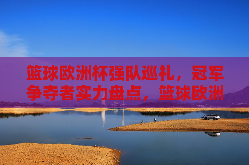 篮球欧洲杯强队巡礼，冠军争夺者实力盘点，篮球欧洲杯冠军争夺者巡礼，强队实力盘点