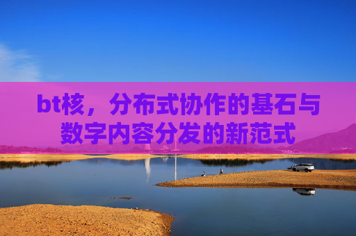 bt核，分布式协作的基石与数字内容分发的新范式