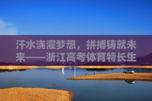 汗水浇灌梦想，拼搏铸就未来——浙江高考体育特长生的逐光之路