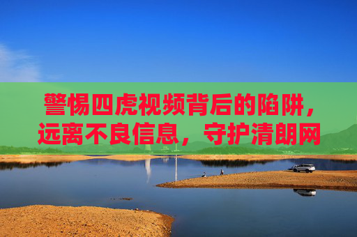 警惕四虎视频背后的陷阱，远离不良信息，守护清朗网络空间，警惕四虎视频陷阱，守护清朗网络空间