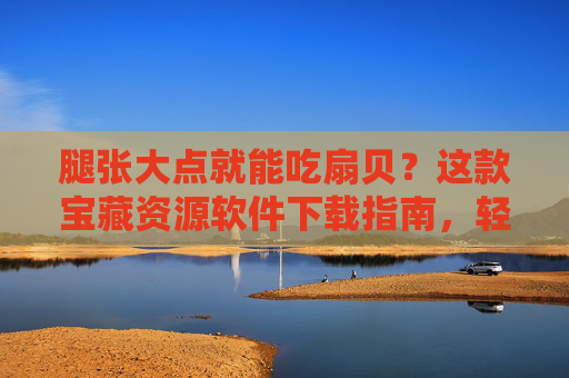 腿张大点就能吃扇贝？这款宝藏资源软件下载指南，轻松解锁海量内容！腿张大点解锁扇贝宝藏，资源软件下载指南