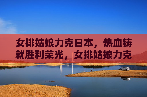 女排姑娘力克日本，热血铸就胜利荣光，女排姑娘力克日本 热血铸就胜利荣光