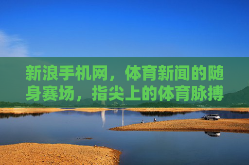 新浪手机网，体育新闻的随身赛场，指尖上的体育脉搏，新浪手机网，随身赛场，指尖体育脉搏