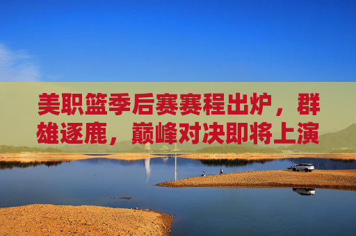 美职篮季后赛赛程出炉，群雄逐鹿，巅峰对决即将上演