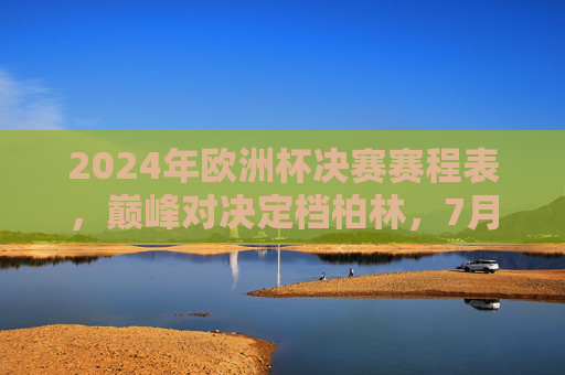 2024年欧洲杯决赛赛程表，巅峰对决定档柏林，7月15日见证新王加冕，2024欧洲杯决赛巅峰对决定档柏林 7月15日见证新王加冕
