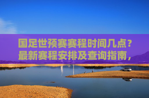 国足世预赛赛程时间几点？最新赛程安排及查询指南，国足世预赛最新赛程安排及查询指南