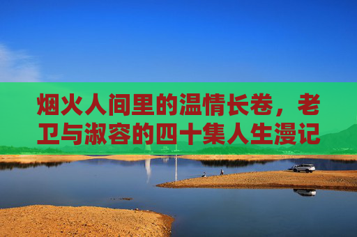 烟火人间里的温情长卷，老卫与淑容的四十集人生漫记，老卫与淑容，烟火人间的四十年温情漫记