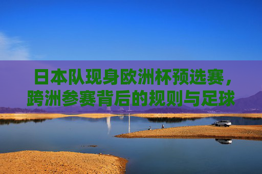 日本队现身欧洲杯预选赛，跨洲参赛背后的规则与足球全球化逻辑，日本队跨洲征欧预，规则解构与足球全球化逻辑
