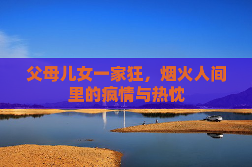父母儿女一家狂，烟火人间里的疯情与热忱