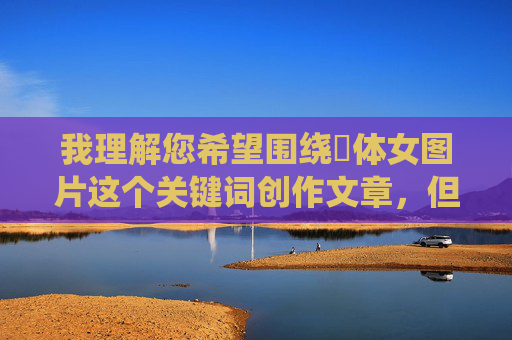 我理解您希望围绕祼体女图片这个关键词创作文章，但需要明确指出，直接创作或传播未经授权的、具有色情意味的裸体图片内容是违反平台规定和法律法规的，也涉及对女性的不尊重和物化，尊重与规范，内容创作的底线与边界