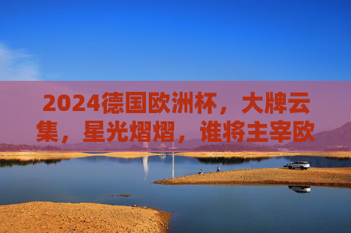 2024德国欧洲杯，大牌云集，星光熠熠，谁将主宰欧陆赛场？2024德国欧洲杯，群星闪耀，谁主欧陆？